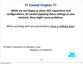 !!!	
  Caveat	
  Emptor	
  !!!
                      While	
  we	
  are	
  happy	
  to	
  share	
  AOL	
  experience	
  and	
  
                   conﬁguraAons,	
  be	
  careful	
  applying	
  these	
  seEngs	
  in	
  your	
  
                            network,	
  they	
  might	
  cause	
  problems.


                   When	
  working	
  with	
  any	
  parameters,	
  have	
  a	
  rollback	
  plan!




     O’Toole’s	
  Comment	
  on	
  Murphy's	
  Law:	
  
     	
  	
  	
  	
  	
  	
  	
  	
  	
  	
  	
  	
  	
  	
  	
  	
  	
  	
  	
  	
  	
  	
  	
  	
  	
  	
  	
  	
  	
  	
  	
  	
  	
  	
  	
  	
  	
  	
  	
  	
  	
  	
  	
  	
  	
  	
  	
  	
  Murphy	
  is	
  an	
  Op?mist.	
  


                                                                                                                                                                              11
Wednesday, May 23, 12                                                                                                                                                                                                                     11
 