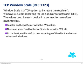 TCP	
  Window	
  Scale	
  (RFC	
  1323)
     Window	
  Scale	
  is	
  a	
  TCP	
  opNon	
  to	
  increase	
  the	
  receiver’s	
  
     window	
  size,	
  compensaNng	
  for	
  long	
  and/or	
  fat	
  networks	
  (LFN).	
  
     The	
  values	
  used	
  by	
  each	
  device	
  in	
  a	
  connecNon	
  are	
  ojen	
  
     asymmetrical.
            Enabled	
  on	
  the	
  NetScaler	
  with	
  the	
  -­‐WS	
  opNon.
            The	
  value	
  adverNsed	
  by	
  the	
  NetScaler	
  is	
  set	
  with	
  -­‐WScale.
           At	
  the	
  least,	
  enable	
  -­‐WS	
  to	
  take	
  advantage	
  of	
  the	
  client	
  and	
  server	
  
          adverNsed	
  windows.




                                                               14
Wednesday, May 23, 12                                                                                                      14
 