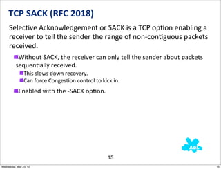 TCP	
  SACK	
  (RFC	
  2018)
     SelecNve	
  Acknowledgement	
  or	
  SACK	
  is	
  a	
  TCP	
  opNon	
  enabling	
  a	
  
     receiver	
  to	
  tell	
  the	
  sender	
  the	
  range	
  of	
  non-­‐conNguous	
  packets	
  
     received.
           Without	
  SACK,	
  the	
  receiver	
  can	
  only	
  tell	
  the	
  sender	
  about	
  packets	
  
          sequenNally	
  received.	
  	
  
                This	
  slows	
  down	
  recovery.
                Can	
  force	
  Conges5on	
  control	
  to	
  kick	
  in.
            Enabled	
  with	
  the	
  -­‐SACK	
  opNon.




                                                                 15
Wednesday, May 23, 12                                                                                            15
 
