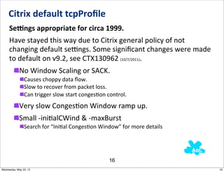 Citrix	
  default	
  tcpProﬁle	
  
     SeEngs	
  appropriate	
  for	
  circa	
  1999.	
  	
  
     Have	
  stayed	
  this	
  way	
  due	
  to	
  Citrix	
  general	
  policy	
  of	
  not	
  
     changing	
  default	
  semngs.	
  Some	
  signiﬁcant	
  changes	
  were	
  made	
  
     to	
  default	
  on	
  v9.2,	
  see	
  CTX130962	
  (10/7/2011).
            No	
  Window	
  Scaling	
  or	
  SACK.
                Causes	
  choppy	
  data	
  ﬂow.
                Slow	
  to	
  recover	
  from	
  packet	
  loss.
                Can	
  trigger	
  slow	
  start	
  conges5on	
  control.
            Very	
  slow	
  CongesNon	
  Window	
  ramp	
  up.
            Small	
  -­‐iniNalCWind	
  &	
  -­‐maxBurst
                Search	
  for	
  “Ini5al	
  Conges5on	
  Window”	
  for	
  more	
  details




                                                              16
Wednesday, May 23, 12                                                                             16
 