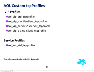 AOL	
  Custom	
  tcpProﬁles
     	
  VIP	
  Proﬁles
            aol_vip_std_tcpproﬁle
            aol_vip_mobile-­‐client_tcpproﬁle
            aol_vip_server-­‐2-­‐vserver_tcpproﬁle
            aol_vip_dialup-­‐client_tcpproﬁle


     Service	
  Proﬁles
            aol_svc_std_tcpproﬁle



     Complete	
  conﬁgs	
  included	
  in	
  Appendix


                                                        19
Wednesday, May 23, 12                                        19
 