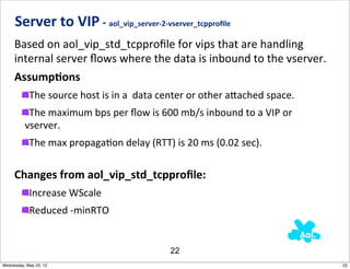 Server	
  to	
  VIP	
  -­‐	
  aol_vip_server-­‐2-­‐vserver_tcpproﬁle
     Based	
  on	
  aol_vip_std_tcpproﬁle	
  for	
  vips	
  that	
  are	
  handling	
  
     internal	
  server	
  ﬂows	
  where	
  the	
  data	
  is	
  inbound	
  to	
  the	
  vserver.	
  	
  
     AssumpAons
            The	
  source	
  host	
  is	
  in	
  a	
  	
  data	
  center	
  or	
  other	
  a_ached	
  space.
           The	
  maximum	
  bps	
  per	
  ﬂow	
  is	
  600	
  mb/s	
  inbound	
  to	
  a	
  VIP	
  or	
  
          vserver.
            The	
  max	
  propagaNon	
  delay	
  (RTT)	
  is	
  20	
  ms	
  (0.02	
  sec).

     Changes	
  from	
  aol_vip_std_tcpproﬁle:
            Increase	
  WScale
            Reduced	
  -­‐minRTO


                                                               22
Wednesday, May 23, 12                                                                                          22
 