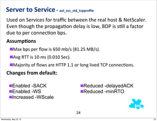 Server	
  to	
  Service	
  -­‐	
  aol_svc_std_tcpproﬁle
     Used	
  on	
  Services	
  for	
  traﬃc	
  between	
  the	
  real	
  host	
  &	
  NetScaler.	
  	
  
     Even	
  though	
  the	
  propagaNon	
  delay	
  is	
  low,	
  BDP	
  is	
  sNll	
  a	
  factor	
  
     due	
  to	
  per	
  connecNon	
  bps.
     AssumpAons
            Max	
  bps	
  per	
  ﬂow	
  is	
  650	
  mb/s	
  (81.25	
  MB/s).
            Avg	
  RTT	
  is	
  10	
  ms	
  (0.010	
  Sec).
            Majority	
  of	
  ﬂows	
  are	
  HTTP	
  1.1	
  or	
  long	
  lived	
  TCP	
  connecNons.
     Changes	
  from	
  default:

           Enabled -SACK                                           Reduced -delayedACK
           Enabled -WS                                             Reduced -minRTO
           Increased -WScale


                                                              24
Wednesday, May 23, 12                                                                                      24
 