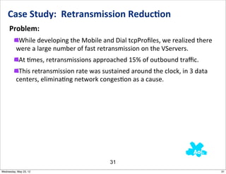 Case	
  Study:	
  	
  Retransmission	
  Reduc0on
     Problem:
           While	
  developing	
  the	
  Mobile	
  and	
  Dial	
  tcpProﬁles,	
  we	
  realized	
  there	
  
          were	
  a	
  large	
  number	
  of	
  fast	
  retransmission	
  on	
  the	
  VServers.
            At	
  Nmes,	
  retransmissions	
  approached	
  15%	
  of	
  outbound	
  traﬃc.
           This	
  retransmission	
  rate	
  was	
  sustained	
  around	
  the	
  clock,	
  in	
  3	
  data	
  
          centers,	
  eliminaNng	
  network	
  congesNon	
  as	
  a	
  cause.




                                                           31
Wednesday, May 23, 12                                                                                             31
 