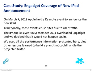 Case	
  Study:	
  Engadget	
  Coverage	
  of	
  New	
  iPad	
  
     Announcement	
  	
  

     On	
  March	
  7,	
  2012	
  Apple	
  held	
  a	
  Keynote	
  event	
  to	
  announce	
  the	
  
     new	
  iPad.	
  	
  
     TradiNonally,	
  these	
  events	
  crush	
  sites	
  due	
  to	
  user	
  traﬃc.	
  	
  
     The	
  iPhone	
  4S	
  event	
  in	
  September	
  2011	
  overloaded	
  Engadget	
  
     and	
  we	
  decided	
  that	
  it	
  would	
  not	
  happen	
  again.
     We	
  used	
  all	
  the	
  performance	
  informaNon	
  presented	
  here,	
  plus	
  
     other	
  lessons	
  learned	
  to	
  build	
  a	
  plant	
  that	
  could	
  handle	
  the	
  
     projected	
  traﬃc.




                                                    36
Wednesday, May 23, 12                                                                                   36
 