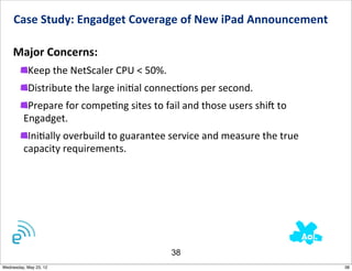 Case	
  Study:	
  Engadget	
  Coverage	
  of	
  New	
  iPad	
  Announcement	
  	
  

    Major	
  Concerns:
           Keep	
  the	
  NetScaler	
  CPU	
  <	
  50%.
           Distribute	
  the	
  large	
  iniNal	
  connecNons	
  per	
  second.
          Prepare	
  for	
  compeNng	
  sites	
  to	
  fail	
  and	
  those	
  users	
  shij	
  to	
  
         Engadget.
          IniNally	
  overbuild	
  to	
  guarantee	
  service	
  and	
  measure	
  the	
  true	
  
         capacity	
  requirements.




                                                            38
Wednesday, May 23, 12                                                                                    38
 