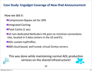 Case	
  Study:	
  Engadget	
  Coverage	
  of	
  New	
  iPad	
  Announcement	
  	
  


      How	
  we	
  did	
  it:
             Compression	
  Bypass	
  set	
  for	
  20%
             Integrated	
  Caching
             Flash	
  Cache	
  (1	
  sec)
            14	
  non-­‐dedicated	
  NetScalers	
  HA	
  pairs	
  to	
  minimize	
  connecNons	
  	
  
           rate,	
  located	
  in	
  5	
  data	
  centers	
  in	
  the	
  US	
  and	
  EU.	
  
             AOL	
  custom	
  tcpProﬁles.
             600	
  cloud	
  based,	
  well	
  tuned,	
  virtual	
  Centos	
  servers.


              This	
  was	
  done	
  while	
  maintaining	
  normal	
  AOL	
  producNon	
  
                             services	
  on	
  the	
  shared	
  infrastructure!
                                                         42
Wednesday, May 23, 12                                                                                    42
 