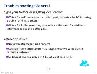 Troubleshoo0ng:	
  General
     Signs	
  your	
  NetScaler	
  is	
  gemng	
  overloaded:
           Watch	
  for	
  xoﬀ	
  frames	
  on	
  the	
  switch	
  port,	
  indicates	
  the	
  NS	
  is	
  having	
  
          trouble	
  handling	
  packets.
           Watch	
  for	
  buﬀer	
  overruns,	
  may	
  indicate	
  the	
  need	
  for	
  addiNonal	
  
          interfaces	
  to	
  expand	
  buﬀer	
  pool.


     nstrace.sh	
  issues:
            Not	
  always	
  fully	
  capturing	
  packets.
           RelaNve	
  frame	
  Nmestamps	
  may	
  have	
  a	
  negaNve	
  value	
  due	
  to	
  
          capture	
  mechanism.
            AddiNonal	
  threads	
  added	
  in	
  10.x	
  which	
  should	
  help.


                                                             44
Wednesday, May 23, 12                                                                                                    44
 