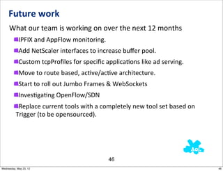 Future	
  work
     What	
  our	
  team	
  is	
  working	
  on	
  over	
  the	
  next	
  12	
  months
            IPFIX	
  and	
  AppFlow	
  monitoring.
            Add	
  NetScaler	
  interfaces	
  to	
  increase	
  buﬀer	
  pool.
            Custom	
  tcpProﬁles	
  for	
  speciﬁc	
  applicaNons	
  like	
  ad	
  serving.
            Move	
  to	
  route	
  based,	
  acNve/acNve	
  architecture.
            Start	
  to	
  roll	
  out	
  Jumbo	
  Frames	
  &	
  WebSockets
            InvesNgaNng	
  OpenFlow/SDN
           Replace	
  current	
  tools	
  with	
  a	
  completely	
  new	
  tool	
  set	
  based	
  on	
  
          Trigger	
  (to	
  be	
  opensourced).




                                                           46
Wednesday, May 23, 12                                                                                        46
 