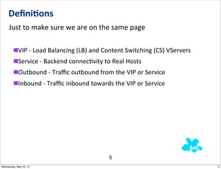 Deﬁni0ons
     Just	
  to	
  make	
  sure	
  we	
  are	
  on	
  the	
  same	
  page

            VIP	
  -­‐	
  Load	
  Balancing	
  (LB)	
  and	
  Content	
  Switching	
  (CS)	
  VServers
            Service	
  -­‐	
  Backend	
  connecNvity	
  to	
  Real	
  Hosts
            Outbound	
  -­‐	
  Traﬃc	
  outbound	
  from	
  the	
  VIP	
  or	
  Service	
  
            Inbound	
  -­‐	
  Traﬃc	
  inbound	
  towards	
  the	
  VIP	
  or	
  Service




                                                            5
Wednesday, May 23, 12                                                                                    5
 