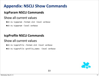 Appendix:	
  NSCLI	
  Show	
  Commands
     tcpParam	
  NSCLI	
  Commands
     Show	
  all	
  current	
  values
         •sh ns tcpparam -format old -level verbose
         •sh ns tcpparam -level verbose



     tcpProﬁle	
  NSCLI	
  Commands
     Show	
  all	
  current	
  values
         •sh ns tcpprofile -format old -level verbose
         •sh ns tcpprofile <profile_name> -level verbose




                                                 51
Wednesday, May 23, 12                                      51
 