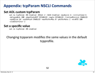 Appendix:	
  tcpParam	
  NSCLI	
  Commands
     Set	
  AOL	
  custom	
  tcpParam
              set ns tcpParam -WS Enabled -WSVal 2 -SACK Enabled -maxBurst 6 -initialCwnd 6
              -delayedAck 100 -downStateRST DISABLED -nagle DISABLED -limitedPersist ENABLED
              -oooQSize 64 -ackOnPush ENABLED -maxPktPerMss 0 -pktPerRetx 2 -minRTO 100
              -slowStartIncr 2

     Set	
  a	
  speciﬁc	
  value
              set ns tcpParam -WS enabled




          Changing	
  tcpparam	
  modiﬁes	
  the	
  same	
  values	
  in	
  the	
  default
                                     	
  tcpproﬁle.




                                                  52
Wednesday, May 23, 12                                                                          52
 