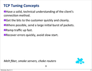 TCP	
  Tuning	
  Concepts
      Have	
  a	
  solid,	
  technical	
  understanding	
  of	
  the	
  client's	
  
     connecNon	
  method.	
  
      Get	
  the	
  bits	
  to	
  the	
  customer	
  quickly	
  and	
  cleanly.
      Where	
  possible,	
  send	
  a	
  large	
  iniNal	
  burst	
  of	
  packets.
         Ramp	
  traﬃc	
  up	
  fast.
         Recover	
  errors	
  quickly,	
  avoid	
  slow	
  start.




     Melt	
  ﬁber,	
  smoke	
  servers,	
  choke	
  routers
                                                   8
Wednesday, May 23, 12                                                                  8
 