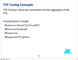 TCP	
  Tuning	
  Concepts
     TCP	
  Tuning	
  is	
  done	
  per	
  connecNon	
  not	
  the	
  aggregate	
  of	
  the	
  
     link.	
  	
  


     Tuning	
  Factors	
  include:
            Latency	
  or	
  Round	
  Trip	
  Time	
  (RTT)
            Minimum	
  Bandwidth
            Packet	
  Loss
            Supported	
  TCP	
  OpNons




                                                         9
Wednesday, May 23, 12                                                                              9
 