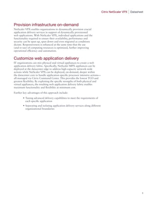 Citrix NetScaler VPX   Datasheet



Provision infrastructure on-demand
NetScaler VPX enables organizations to dynamically provision crucial
application delivery services in support of dynamically provisioned
web applications. With NetScaler VPX, individual applications and the
functionality required to ensure their availability, performance and
security can be spun up, spun down and even migrated as conditions
dictate. Responsiveness is enhanced at the same time that the use
(and re-use) of computing resources is optimized, further improving
operational efficiency and automation.


Customize web application delivery
IT organizations can mix physical and virtual appliances to create a web
application delivery fabric. Specifically, NetScaler MPX appliances can be
deployed at the datacenter edge to address high-capacity network-wide
actions while NetScaler VPX can be deployed, on-demand, deeper within
the datacenter core to handle application-specific processor intensive actions—
all managed via Citrix Command Center. This provides the lowest TCO and
greatest flexibility. By exploiting the specific strengths of both physical and
virtual appliances, the resulting web application delivery fabric enables
maximum functionality and flexibility at minimum cost.

Further key advantages of this approach include:

        •	 Tuning advanced delivery capabilities to meet the requirements of
           each specific application
        •	 Separating and isolating application delivery services along different
           organizational boundaries




                                                                                                                   3
 