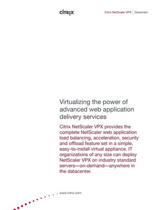 Citrix NetScaler VPX   Datasheet




Virtualizing the power of
advanced web application
delivery services
Citrix NetScaler VPX provides the
complete NetScaler web application
load balancing, acceleration, security
and offload feature set in a simple,
easy-to-install virtual appliance. IT
organizations of any size can deploy
NetScaler VPX on industry standard
servers—on-demand—anywhere in
the datacenter.



www.citrix.com
 