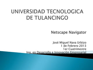 Netscape Navigator

                    José Miguel Nava Urbizo
                          1 de Febrero 2013
                            1er Cuatrimestre
Ing. en Desarrollo e Innovación Empresarial
 