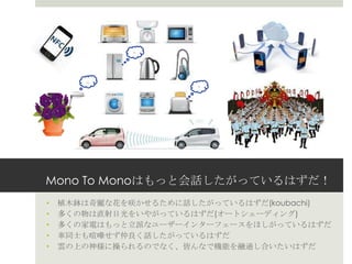 Mono To Monoはもっと会話したがっているはずだ！
• 植木鉢は奇麗な花を咲かせるために話したがっているはずだ(koubachi)
• 多くの物は直射日光をいやがっているはずだ(オートシェーディング)
• 多くの家電はもっと立派なユーザーインターフェースをほしがっているはずだ
• 車同士も喧嘩せず仲良く話したがっているはずだ
• 雲の上の神様に操られるのでなく、皆んなで機能を融通し合いたいはずだ
--
:::
:
--
--
 