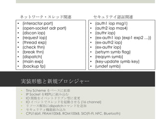 実装形態と新規プロシジャー
• Tiny Scheme をベースに拡張
• IP Socket をREPLに組み込む
• IO 関数をイベントドリブン型に変更
• IO イベントでスレッドを起動させる (16 channel)
• リソース解放にdispatchコマンドを追加
• セキュリティ機能組み込み
• CPU16bit, FRAM100kB, ROM100kB, SIO(Fi-FI, NFC, Bluetooth)
• (interactor port)
• (open-socket adr port)
• (discon iop)
• (request iop)
• (thread exp)
• (check thn)
• (break thn)
• (dispatch)
• (main exp)
• (backup fp)
• (auth1 iop msg1)
• (auth2 iop mas4)
• (authr iop)
• (ex-auth1 iop (exp1 exp2 …))
• (ex-auth2 iop)
• (ex-authr iop)
• (setsym symb flag)
• (reqsym symb)
• (key-update symb key)
• (undef symb)
ネットワーク・スレッド関連 セキュリテイ認証関連
 