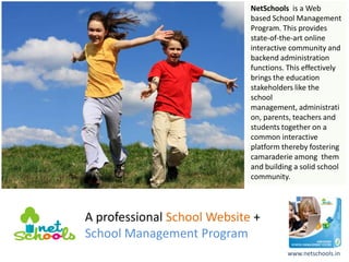 NetSchools is a Web
                             based School Management
                             Program. This provides
                             state-of-the-art online
                             interactive community and
                             backend administration
                             functions. This effectively
                             brings the education
                             stakeholders like the
                             school
                             management, administrati
                             on, parents, teachers and
                             students together on a
                             common interactive
                             platform thereby fostering
                             camaraderie among them
                             and building a solid school
                             community.




A professional School Website +
School Management Program
                                       www.netschools.in
 