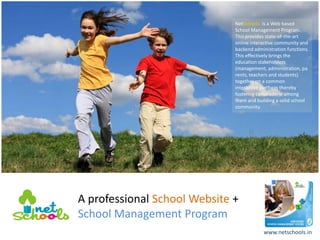 NetSchools is a Web based
                              School Management Program.
                              This provides state-of-the-art
                              online interactive community and
                              backend administration functions.
                              This effectively brings the
                              education stakeholders
                              (management, administration, pa
                              rents, teachers and students)
                              together on a common
                              interactive platform thereby
                              fostering camaraderie among
                              them and building a solid school
                              community.




A professional School Website +
School Management Program
                                          www.netschools.in
 