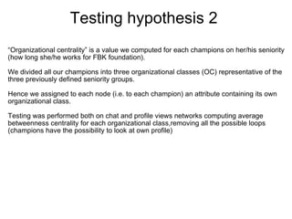 Testing hypothesis 2 
“Organizational centrality” is a value we computed for each champions on her/his seniority 
(how long she/he works for FBK foundation). 

We divided all our champions into three organizational classes (OC) representative of the 
three previously defined seniority groups.

Hence we assigned to each node (i.e. to each champion) an attribute containing its own 
organizational class.
 
Testing was performed both on chat and profile views networks computing average 
betweenness centrality for each organizational class,removing all the possible loops 
(champions have the possibility to look at own profile)




 

 
 