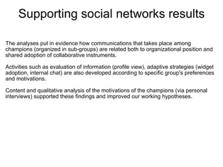 Supporting social networks results

The analyses put in evidence how communications that takes place among 
champions (organized in sub-groups) are related both to organizational position and 
shared adoption of collaborative instruments.
 
Activities such as evaluation of information (profile view), adaptive strategies (widget 
adoption, internal chat) are also developed according to specific group's preferences 
and motivations.
 
Content and qualitative analysis of the motivations of the champions (via personal 
interviews) supported these findings and improved our working hypotheses. 
 