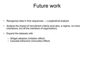 Future work

 
    •   Reorganize data in time sequences → Longitudinal analysis
 
    •   Analyse the impact of recruitment criteria (and also, a regime, no more 
        champions, but all the members of organization).

    •   Expand the datasets with
 
         o   Widget adoption (imitation effect)
         o   Cascade behaviors (innovation effect)
 