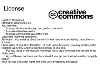 License
Creative Commons
Attribution-ShareAlike 2.5
You are free:
    * to copy, distribute, display, and perform the work
    * to make derivative works
    * to make commercial use of the work
Under the following conditions:
Attribution. You must attribute the work in the manner specified by the author or 
licensor.
Share Alike. If you alter, transform, or build upon this work, you may distribute the 
resulting work only under a license identical to this one.
    * For any reuse or distribution, you must make clear to others the license terms 
of this work.
    * Any of these conditions can be waived if you get permission from the copyright 
holder.
Your fair use and other rights are in no way affected by the above.
 