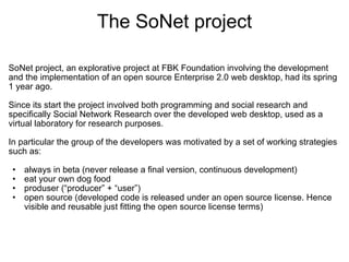 The SoNet project

SoNet project, an explorative project at FBK Foundation involving the development 
and the implementation of an open source Enterprise 2.0 web desktop, had its spring 
1 year ago.
 
Since its start the project involved both programming and social research and 
specifically Social Network Research over the developed web desktop, used as a 
virtual laboratory for research purposes.
 
In particular the group of the developers was motivated by a set of working strategies 
such as:

 •   always in beta (never release a final version, continuous development)
 •   eat your own dog food
 •   produser (“producer” + “user”)
 •   open source (developed code is released under an open source license. Hence 
     visible and reusable just fitting the open source license terms)
 