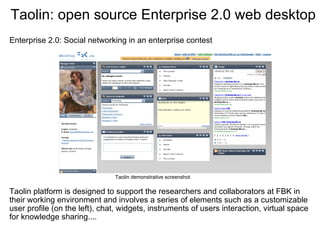Taolin: open source Enterprise 2.0 web desktop
Enterprise 2.0: Social networking in an enterprise contest




                               Taolin demonstrative screenshot

Taolin platform is designed to support the researchers and collaborators at FBK in 
their working environment and involves a series of elements such as a customizable 
user profile (on the left), chat, widgets, instruments of users interaction, virtual space 
for knowledge sharing....
 