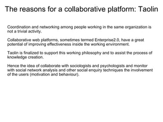 The reasons for a collaborative platform: Taolin

Coordination and networking among people working in the same organization is 
not a trivial activity.
 
Collaborative web platforms, sometimes termed Enterprise2.0, have a great 
potential of improving effectiveness inside the working environment.
  
Taolin is finalized to support this working philosophy and to assist the process of 
knowledge creation.

Hence the idea of collaborate with sociologists and psychologists and monitor 
with social network analysis and other social enquiry techniques the involvement 
of the users (motivation and behaviour).
 