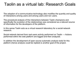 Taolin as a virtual lab: Research Goals
 
The adoption of a communicative technology also modifies the quantity and quality 
of interactions among users and among users and non users.
 
The procedural analysis of the interactions between Taolin champions and 
specifically the evolution of the relationships was considered as a relevant source 
of information for the developers of the platform.
 
In this sense Taolin acts as a virtual research laboratory for a social network 
research. 

Social network derived from real users activity performed on Taolin → Actions 
performed within the web platform are logged and then analyzed.
 
In addition the development of open source automatic analysis tools for this 
platform (hence analysis could be replied) is another goal of the project.
 