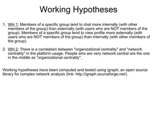 Working Hypotheses
 
1. WH 1: Members of a specific group tend to chat more internally (with other 
   members of the group) than externally (with users who are NOT members of the 
   group). Members of a specific group tend to view profile more externally (with 
   users who are NOT members of the group) than internally (with other members of 
   the group).

2. WH 2: There is a correlation between "organizational centrality" and "network 
    centrality" in the platform usage. People who are very network central are the one 
    in the middle as "organizational centrality".
 
 
Working hypotheses have been computed and tested using igraph, an open source 
library for complex network analysis (link: http://igraph.sourceforge.net/)
 