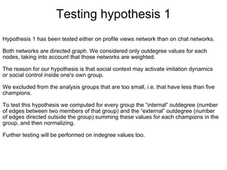 Testing hypothesis 1
Hypothesis 1 has been tested either on profile views network than on chat networks.
 
Both networks are directed graph. We considered only outdegree values for each 
nodes, taking into account that those networks are weighted.
 
The reason for our hypothesis is that social context may activate imitation dynamics 
or social control inside one's own group.

We excluded from the analysis groups that are too small, i.e. that have less than five 
champions. 

To test this hypothesis we computed for every group the “internal” outdegree (number 
of edges between two members of that group) and the “external” outdegree (number 
of edges directed outside the group) summing these values for each champions in the 
group, and then normalizing.
 
Further testing will be performed on indegree values too.
 
