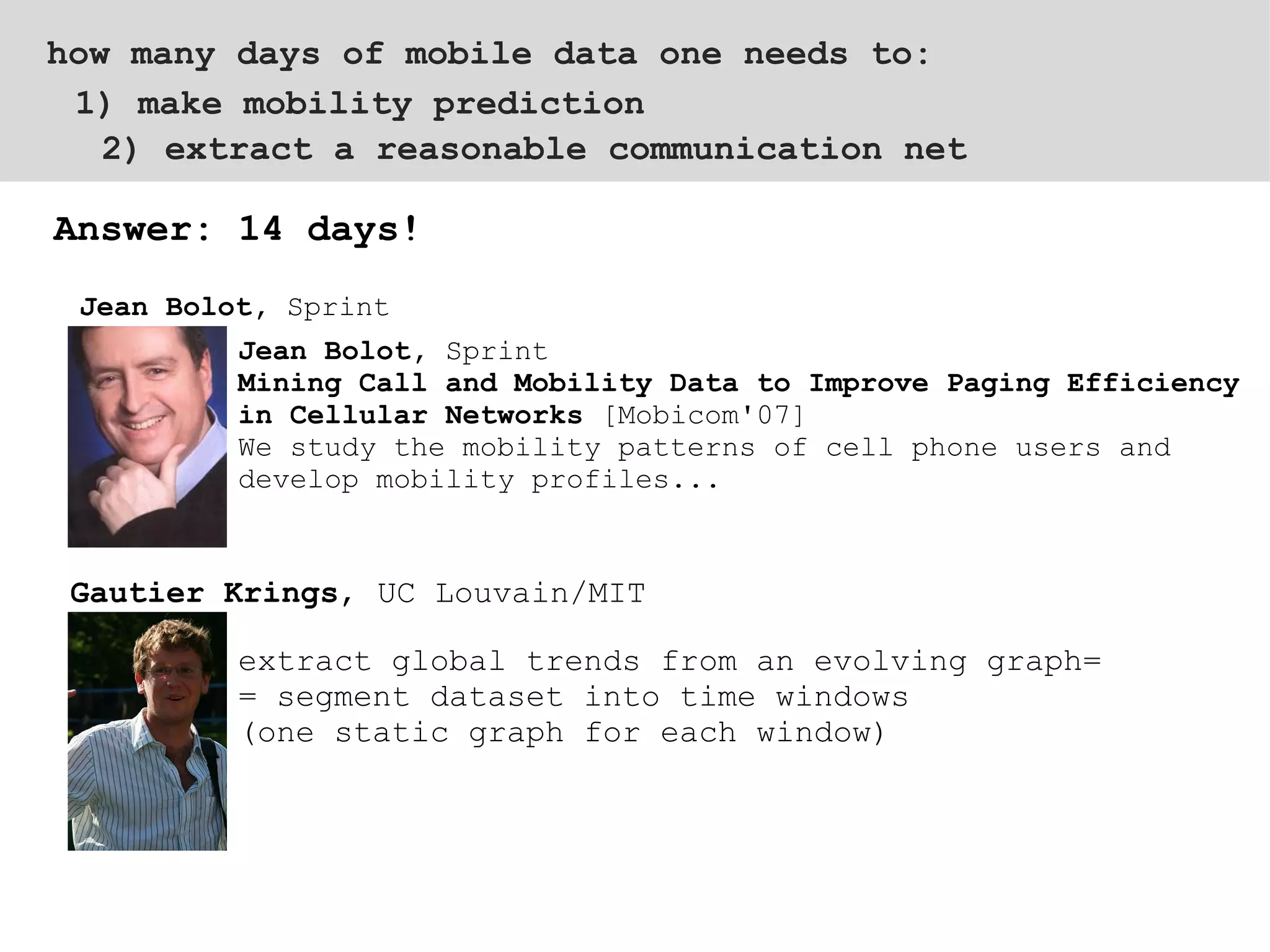 2) extract a reasonable communication net  Answer: 14 days! 1) make mobility prediction how many days of mobile data one needs to: Jean Bolot,  Sprint Mining Call and Mobility Data to Improve Paging Efficiency in Cellular Networks  [Mobicom'07]  We study the mobility patterns of cell phone users and develop mobility profiles... extract global trends from an evolving graph=  = segment dataset into time windows  (one static graph for each window) Jean Bolot,  Sprint Gautier Krings , UC Louvain/MIT 