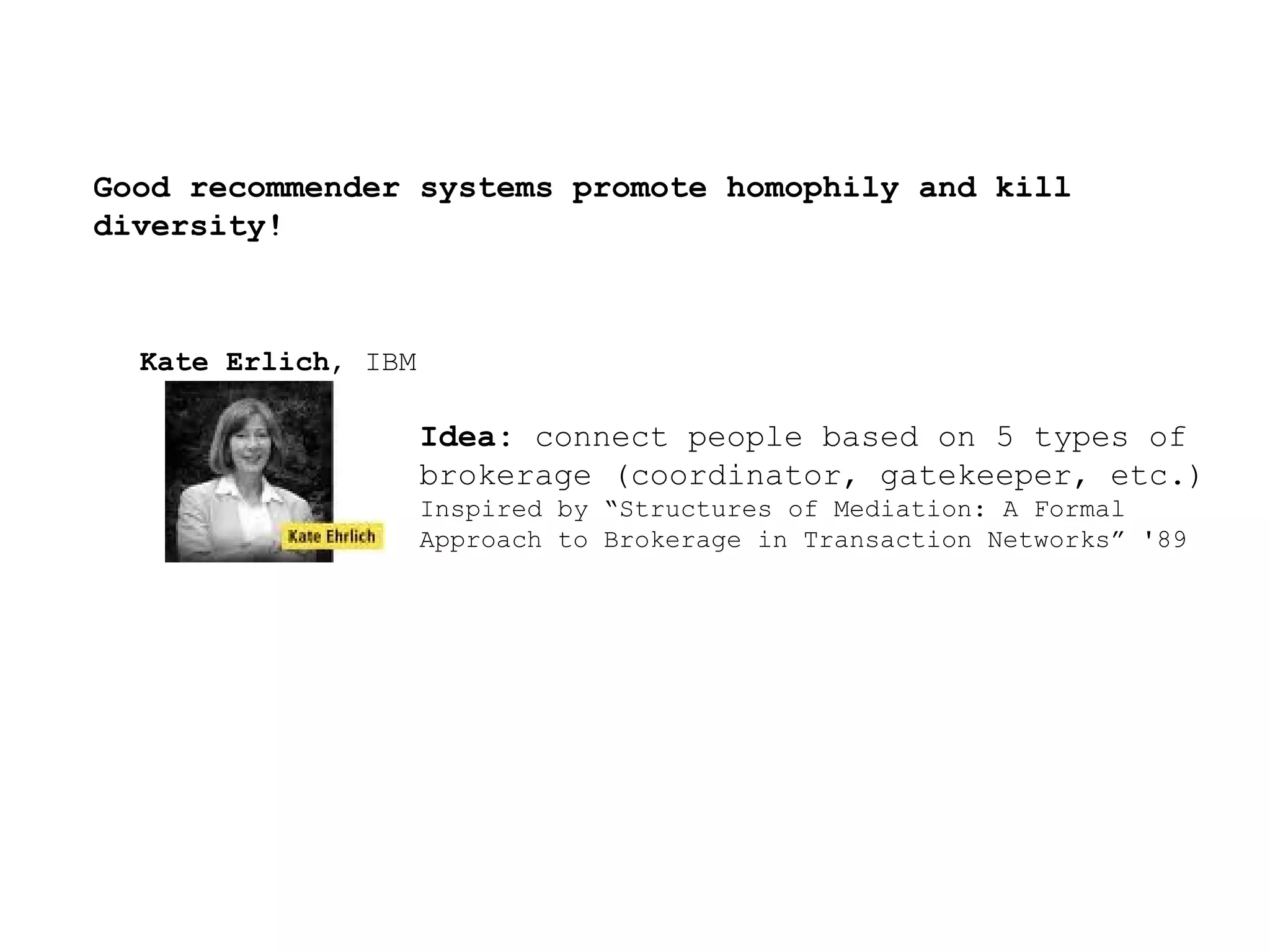 Good recommender systems promote homophily and kill diversity!  Kate Erlich , IBM Idea:   connect people based on 5 types of brokerage (coordinator, gatekeeper, etc.) Inspired by “Structures of Mediation: A Formal Approach to Brokerage in Transaction Networks” '89 