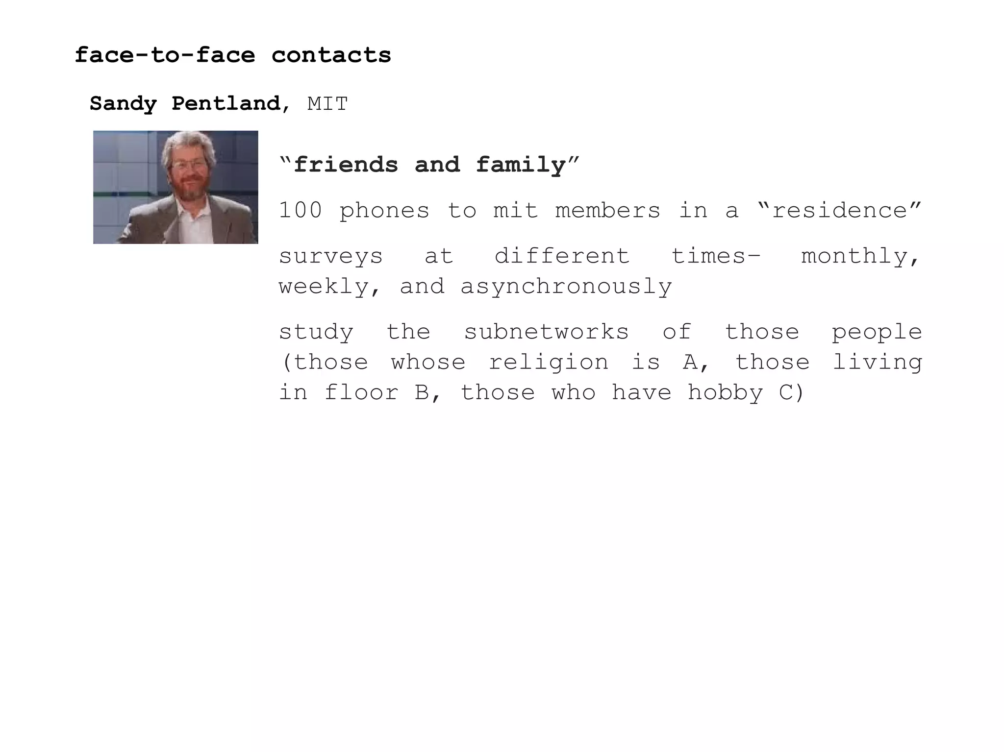 face-to-face contacts Sandy Pentland , MIT “ friends and family ” 100 phones to mit members in a “residence”  surveys at different times– monthly, weekly, and asynchronously  study the subnetworks of those people (those whose religion is A, those living in floor B, those who have hobby C)  