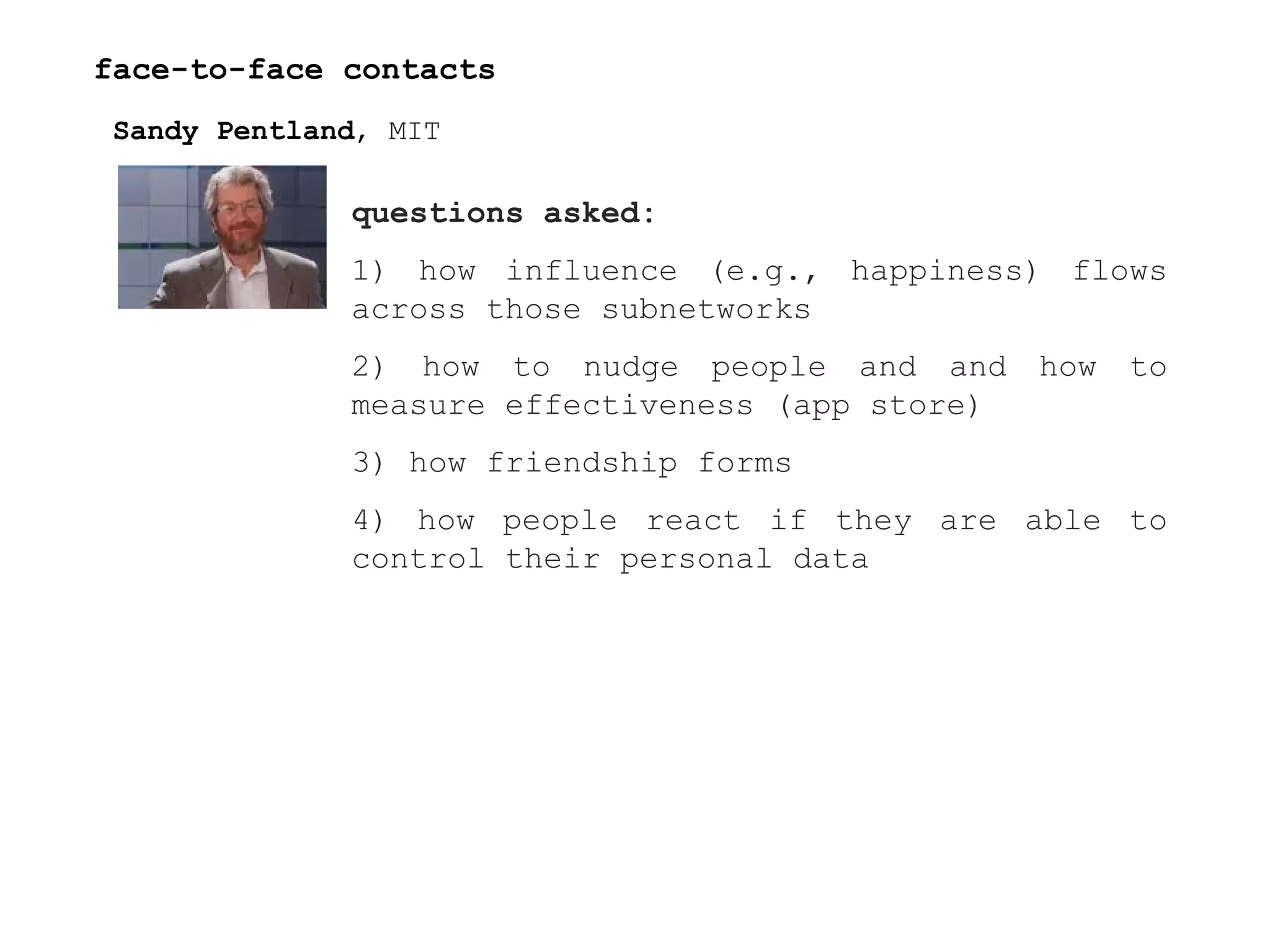 face-to-face contacts Sandy Pentland , MIT questions asked:  1) how influence (e.g., happiness) flows across those subnetworks  2) how to nudge people and and how to measure effectiveness (app store) 3) how friendship forms 4) how people react if they are able to control their personal data 