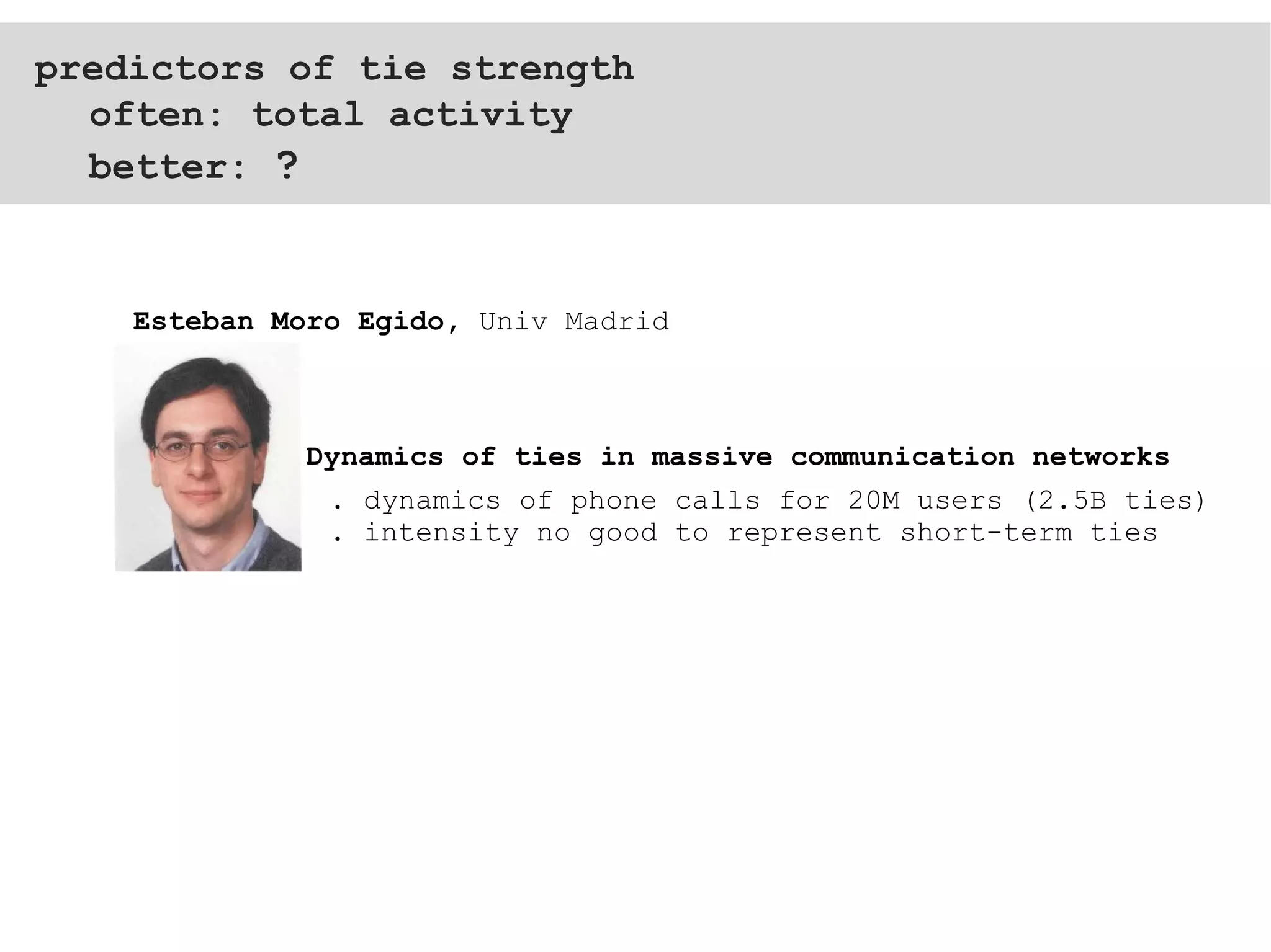 predictors of tie strength often: total activity better:  ? . dynamics of phone calls for 20M users (2.5B ties) . intensity no good to represent short-term ties  Dynamics of ties in massive communication networks Esteban Moro Egido,  Univ Madrid 