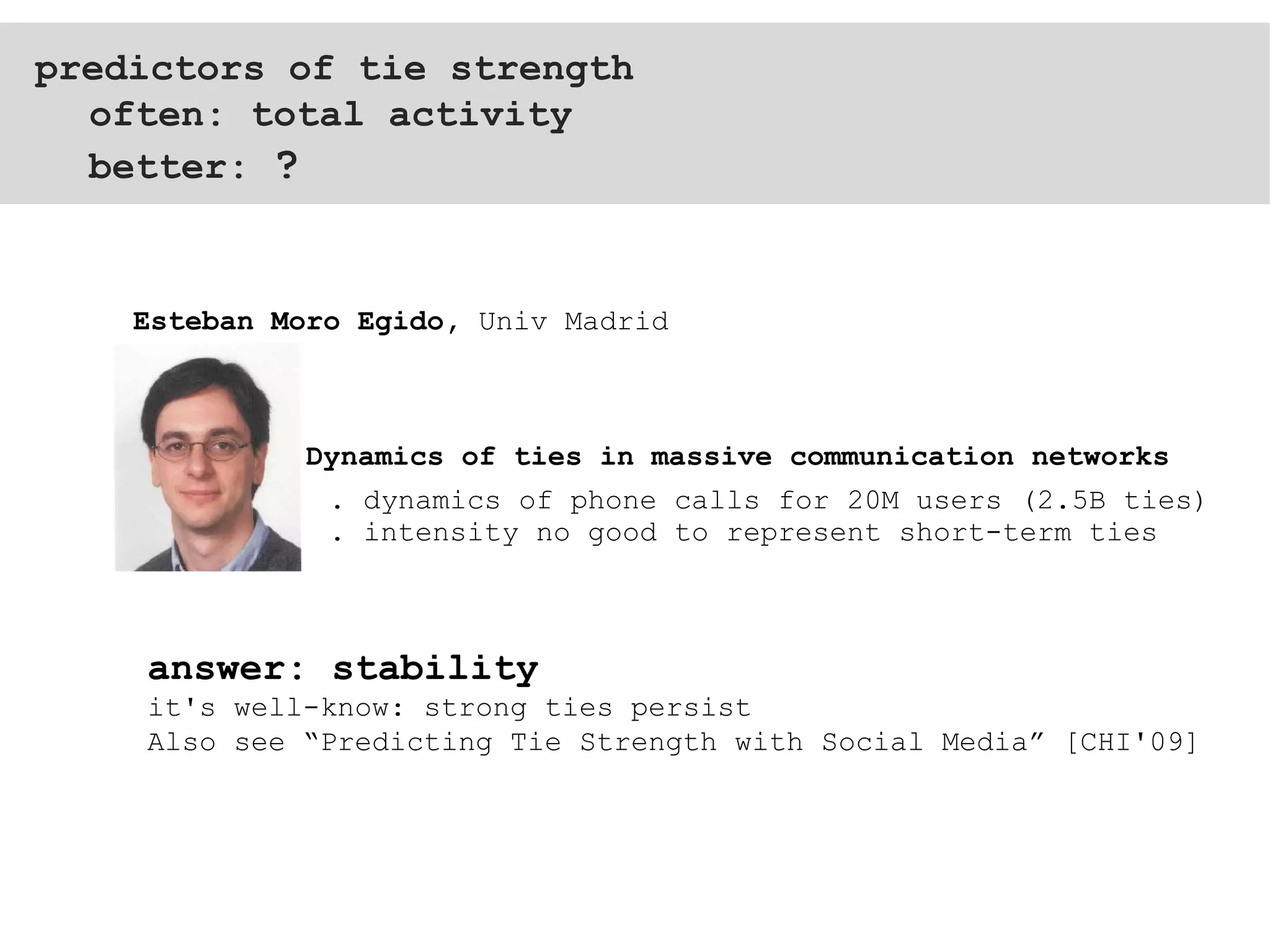 predictors of tie strength often: total activity better:  ? . dynamics of phone calls for 20M users (2.5B ties) . intensity no good to represent short-term ties  Dynamics of ties in massive communication networks Esteban Moro Egido,  Univ Madrid answer: stability it's well-know: strong ties persist Also see “Predicting Tie Strength with Social Media” [CHI'09] 