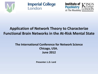 Application of Network Theory to Characterize
Functional Brain Networks in the At-Risk Mental State

      The International Conference for Network Science
                        Chicago, USA.
                          June 2012

                    Presenter: L.D. Lord
 