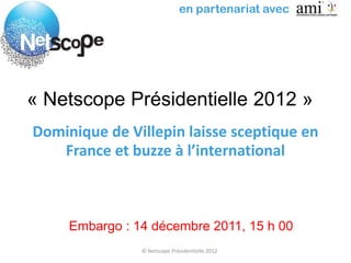 en partenariat avec




« Netscope Présidentielle 2012 »
Dominique de Villepin laisse sceptique en
   France et buzze à l’international



     Embargo : 14 décembre 2011, 15 h 00
                © Netscope Présidentielle 2012
 