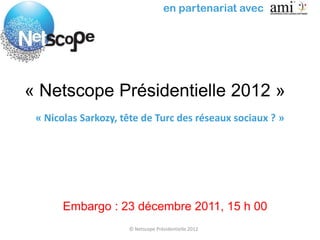 en partenariat avec




« Netscope Présidentielle 2012 »
 « Nicolas Sarkozy, tête de Turc des réseaux sociaux ? »




       Embargo : 23 décembre 2011, 15 h 00
                     © Netscope Présidentielle 2012
 