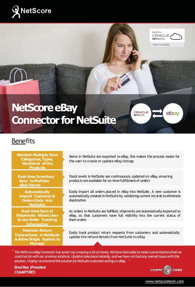NetScoreeBay
ConnectorforNetSuite
Benefits
Maintain Multiple Item
Categories,Types,
Variations of the
Products
Items in NetSuite are exported to eBay, this makes the process easier for
the user to create or update eBay listings
Real-time Inventory
Sync to Multiple
eBay Stores
Stock levels in NetSuite are continuously updated on eBay, ensuring
products are available for on-time fulfillment of orders
Automatically
Import Customer &
Orders Data into
NetSuite
Easily Import all orders placed in eBay into NetSuite. A new customer is
automatically created in NetSuite by validating current records to eliminate
duplication
Real-time Sync of
Shipments Allows User
to see Order Tracking
Information
As orders in NetSuite are fulfilled, shipments are automatically exported to
eBay, so that customers have full visibility into the current status of
their orders
Maintain Return
Transactions in NetSuite
& Allow Single System to
Manage
Easily track product return requests from customers and automatically
update the refund details from NetSuite to eBay
TheNetScoreeBayConnectorhassavedmycompanya lotofmoney.Wehavebeenabletomakecustomizationsthatwe
couldnotdowithourprevioussolutions.Updatestakeplaceinstantly,andwehavenothadanyoversellissueswiththis
solution.IhighlyrecommendthissolutionforNetSuitecustomerssellingoneBay.
BradRea|
President
CHAMPTIRES
www.netscoretech.com
 