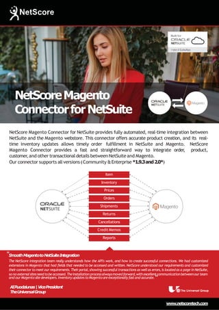 NetScoreMagento
ConnectorforNetSuite
www.netscoretech.com
Shipments
Returns
Cancellations
Credit Memos
Reports
Item
Inventory
Prices
Orders
NetScore Magento Connector for NetSuite provides fully automated, real-time integration between
NetSuite and the Magento webstore. This connector offers accurate product creation, and its real-
time inventory updates allows timely order fulfillment in NetSuite and Magento. NetScore
Magento Connector provides a fast and straightforward way to integrate order
, product,
customer,and other transactional details between NetSuite and Magento.
Our connector supports all versions (Community &Enterprise *1.9.3and2.0*)
The NetScore integration team really understands how the API's work, and how to create successful connections. We had customized
extensions in Magento that had fields that needed to be accessed and written. NetScore understood our requirements and customized
theirconnector tomeetourrequirements.Theirportal,showing successful transactions as wellas errors,is located as a page in NetSuite,
sono externalsitesneedtobeaccessed.Theinstallation processalwaysmovedforward,withexcellentcommunicationbetweenourteam
“S
m
oothMagentotoNetSuiteIntegration
and ourMagentositedevelopers.Inventory updatestoMagentoareexceptionally fastand accurate.“
A
IPuodziunas|VicePresident
TheUniversalGroup
 