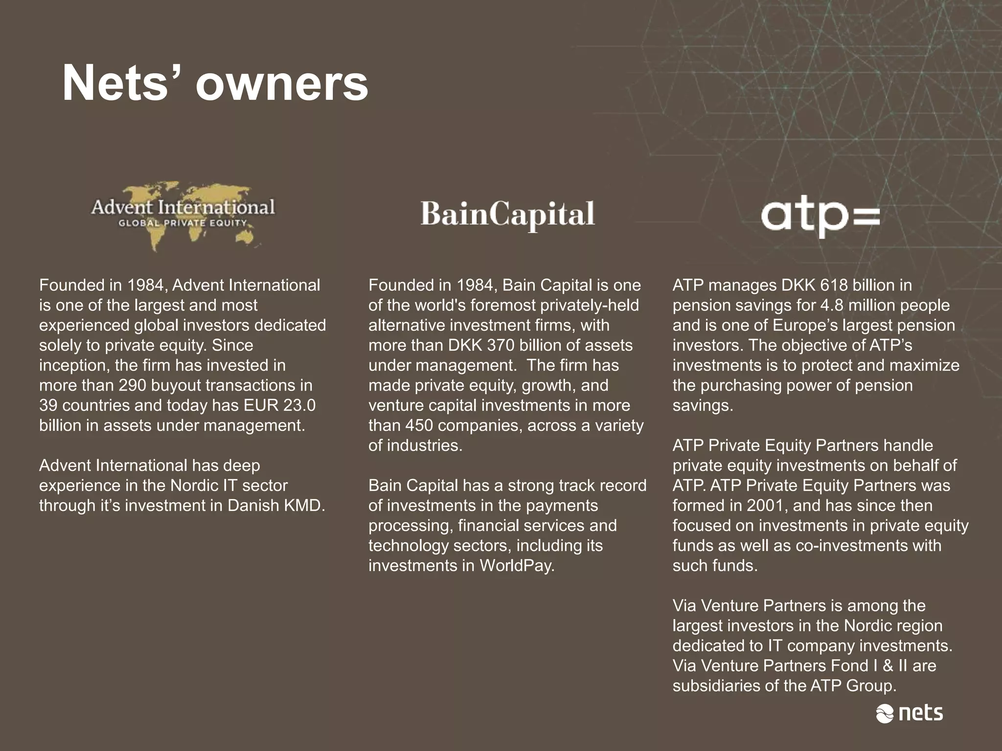 Nets’ owners
Founded in 1984, Advent International
is one of the largest and most
experienced global investors dedicated
solely to private equity. Since
inception, the firm has invested in
more than 290 buyout transactions in
39 countries and today has EUR 23.0
billion in assets under management.
Advent International has deep
experience in the Nordic IT sector
through it’s investment in Danish KMD.
Founded in 1984, Bain Capital is one
of the world's foremost privately-held
alternative investment firms, with
more than DKK 370 billion of assets
under management. The firm has
made private equity, growth, and
venture capital investments in more
than 450 companies, across a variety
of industries.
Bain Capital has a strong track record
of investments in the payments
processing, financial services and
technology sectors, including its
investments in WorldPay.
ATP manages DKK 618 billion in
pension savings for 4.8 million people
and is one of Europe’s largest pension
investors. The objective of ATP’s
investments is to protect and maximize
the purchasing power of pension
savings.
ATP Private Equity Partners handle
private equity investments on behalf of
ATP. ATP Private Equity Partners was
formed in 2001, and has since then
focused on investments in private equity
funds as well as co-investments with
such funds.
Via Venture Partners is among the
largest investors in the Nordic region
dedicated to IT company investments.
Via Venture Partners Fond I & II are
subsidiaries of the ATP Group.
 