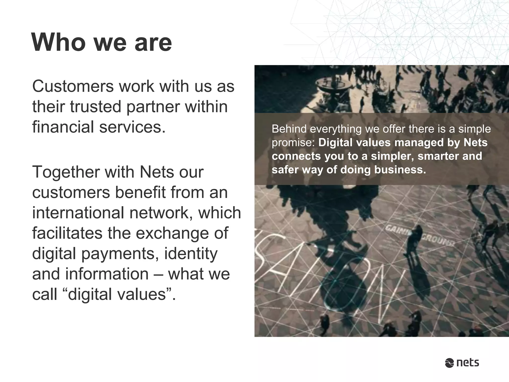 Customers work with us as
their trusted partner within
financial services.
Together with Nets our
customers benefit from an
international network, which
facilitates the exchange of
digital payments, identity
and information – what we
call “digital values”.
Who we are
Behind everything we offer there is a simple
promise: Digital values managed by Nets
connects you to a simpler, smarter and
safer way of doing business.
 