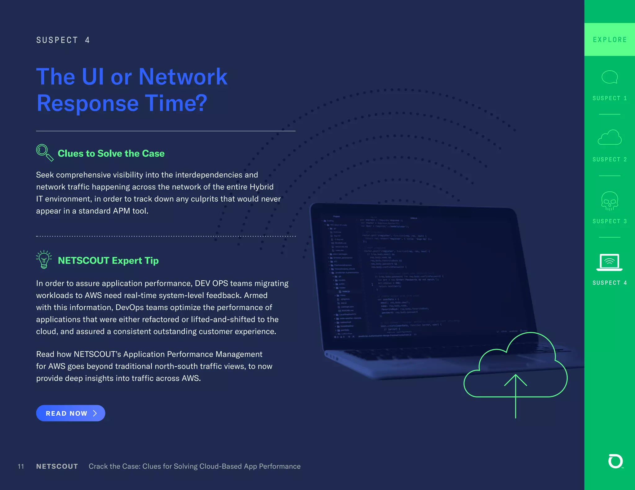 In order to assure application performance, DEV OPS teams migrating
workloads to AWS need real-time system-level feedback. Armed
with this information, DevOps teams optimize the performance of
applications that were either refactored or lifted-and-shifted to the
cloud, and assured a consistent outstanding customer experience.
Read how NETSCOUT’s Application Performance Management
for AWS goes beyond traditional north-south traffic views, to now
provide deep insights into traffic across AWS.
READ NOW
Seek comprehensive visibility into the interdependencies and
network traffic happening across the network of the entire Hybrid
IT environment, in order to track down any culprits that would never
appear in a standard APM tool.
NETSCOUT Crack the Case: Clues for Solving Cloud-Based App Performance11
The UI or Network
Response Time?
SUSPECT 4
NETSCOUT Expert Tip
Clues to Solve the Case
SUSPECT 3
SUSPECT 1
SUSPECT 2
EXPLORE
SUSPECT 4
 