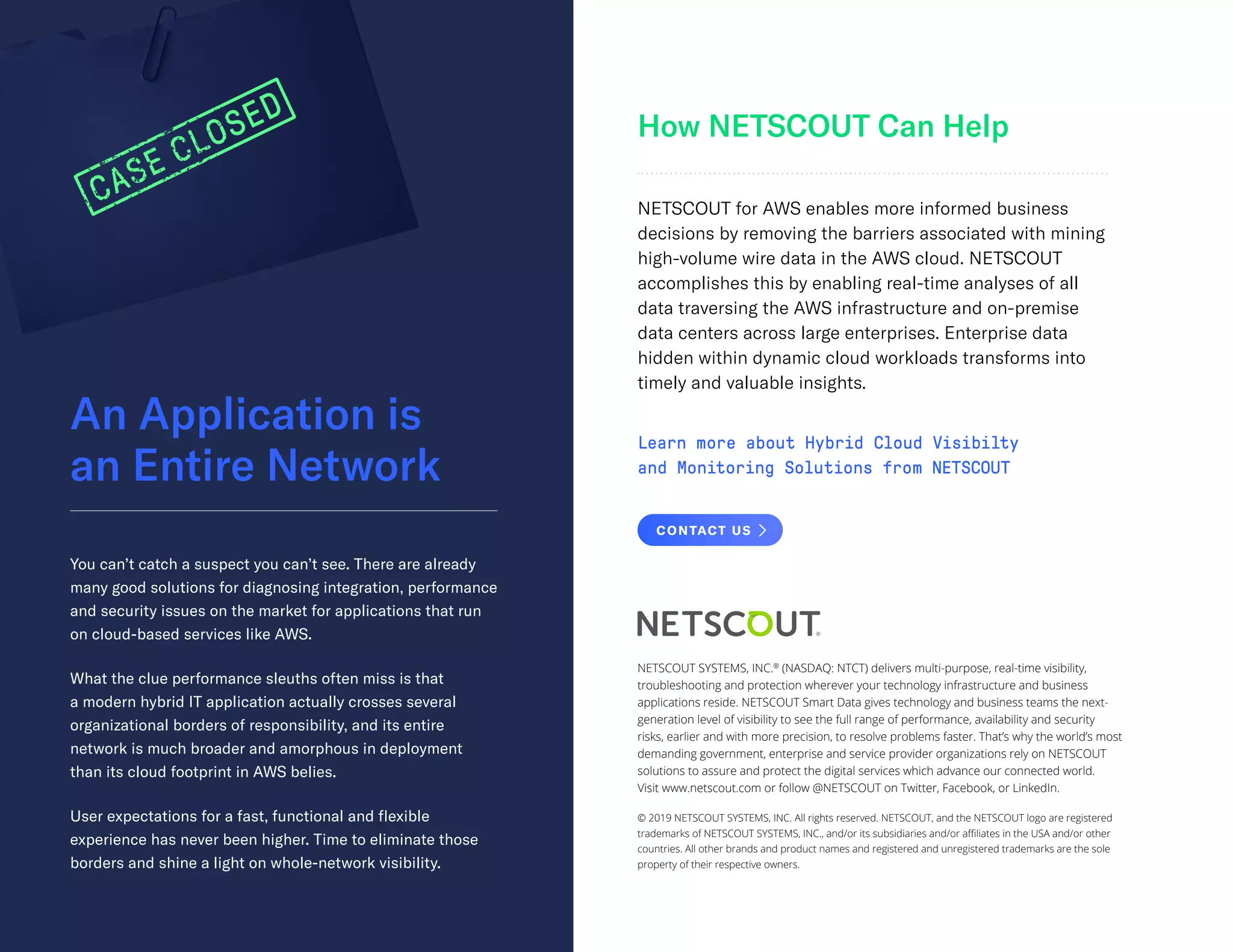 An Application is
an Entire Network
How NETSCOUT Can Help
You can’t catch a suspect you can’t see. There are already
many good solutions for diagnosing integration, performance
and security issues on the market for applications that run
on cloud-based services like AWS.
What the clue performance sleuths often miss is that
a modern hybrid IT application actually crosses several
organizational borders of responsibility, and its entire
network is much broader and amorphous in deployment
than its cloud footprint in AWS belies.
User expectations for a fast, functional and flexible
experience has never been higher. Time to eliminate those
borders and shine a light on whole-network visibility.
NETSCOUT for AWS enables more informed business
decisions by removing the barriers associated with mining
high-volume wire data in the AWS cloud. NETSCOUT
accomplishes this by enabling real-time analyses of all
data traversing the AWS infrastructure and on-premise
data centers across large enterprises. Enterprise data
hidden within dynamic cloud workloads transforms into
timely and valuable insights.
Learn more about Hybrid Cloud Visibilty
and Monitoring Solutions from NETSCOUT
NETSCOUT SYSTEMS, INC.®
(NASDAQ: NTCT) delivers multi-purpose, real-time visibility,
troubleshooting and protection wherever your technology infrastructure and business
applications reside. NETSCOUT Smart Data gives technology and business teams the next-
generation level of visibility to see the full range of performance, availability and security
risks, earlier and with more precision, to resolve problems faster. That’s why the world’s most
demanding government, enterprise and service provider organizations rely on NETSCOUT
solutions to assure and protect the digital services which advance our connected world.
Visit www.netscout.com or follow @NETSCOUT on Twitter, Facebook, or LinkedIn.
© 2019 NETSCOUT SYSTEMS, INC. All rights reserved. NETSCOUT, and the NETSCOUT logo are registered
trademarks of NETSCOUT SYSTEMS, INC., and/or its subsidiaries and/or affiliates in the USA and/or other
countries. All other brands and product names and registered and unregistered trademarks are the sole
property of their respective owners.
CONTACT US
 
